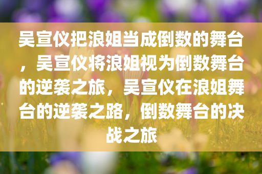 吴宣仪把浪姐当成倒数的舞台，吴宣仪将浪姐视为倒数舞台的逆袭之旅，吴宣仪在浪姐舞台的逆袭之路，倒数舞台的决战之旅