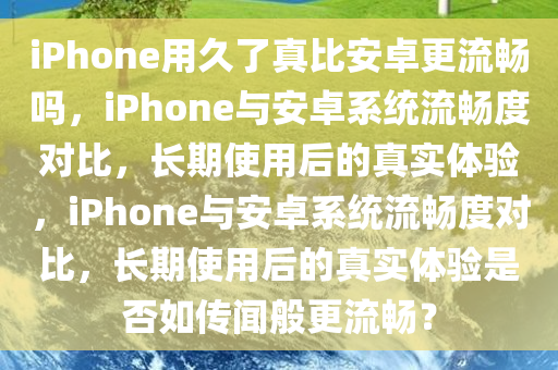 iPhone用久了真比安卓更流畅吗，iPhone与安卓系统流畅度对比，长期使用后的真实体验，iPhone与安卓系统流畅度对比，长期使用后的真实体验是否如传闻般更流畅？