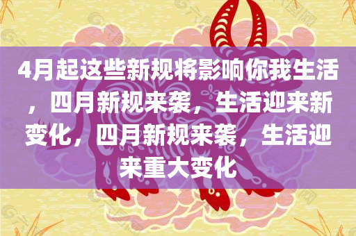 4月起这些新规将影响你我生活，四月新规来袭，生活迎来新变化，四月新规来袭，生活迎来重大变化