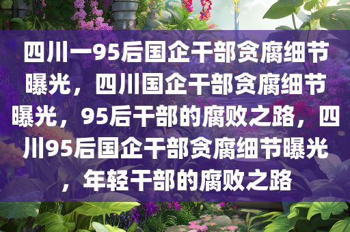 四川一95后国企干部贪腐细节曝光，四川国企干部贪腐细节曝光，95后干部的腐败之路，四川95后国企干部贪腐细节曝光，年轻干部的腐败之路