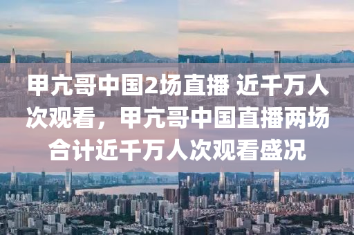 甲亢哥中国2场直播 近千万人次观看，甲亢哥中国直播两场合计近千万人次观看盛况
