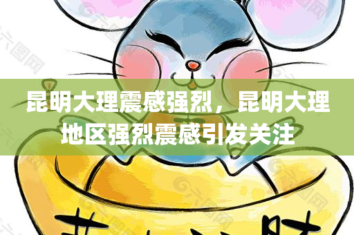 昆明大理震感强烈，昆明大理地区强烈震感引发关注