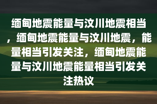 缅甸地震能量与汶川地震相当，缅甸地震能量与汶川地震，能量相当引发关注，缅甸地震能量与汶川地震能量相当引发关注热议