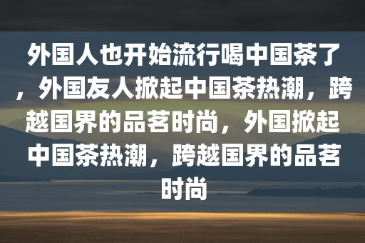 外国人也开始流行喝中国茶了，外国友人掀起中国茶热潮，跨越国界的品茗时尚，外国掀起中国茶热潮，跨越国界的品茗时尚