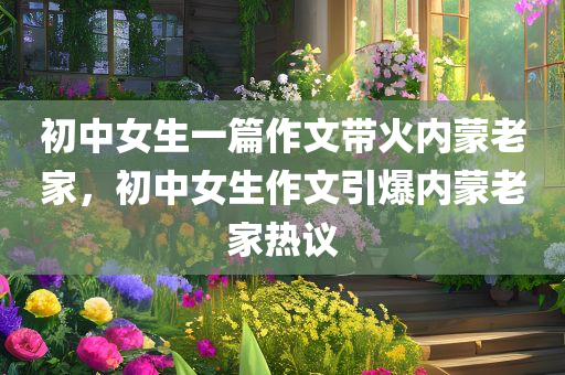 初中女生一篇作文带火内蒙老家，初中女生作文引爆内蒙老家热议，初中女生作文引发内蒙老家热议狂潮