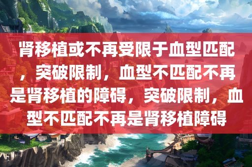 肾移植或不再受限于血型匹配，突破限制，血型不匹配不再是肾移植的障碍，突破限制，血型不匹配不再是肾移植障碍