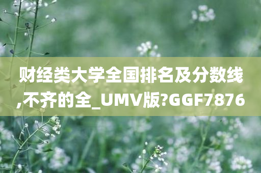 财经类大学全国排名及分数线,不齐的全_UMV版?GGF7876