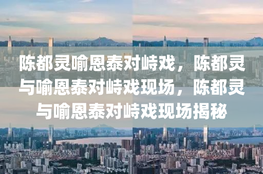 陈都灵喻恩泰对峙戏，陈都灵与喻恩泰对峙戏现场，陈都灵与喻恩泰对峙戏现场揭秘