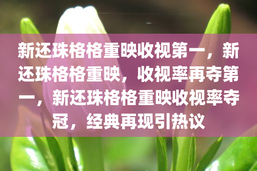 新还珠格格重映收视第一，新还珠格格重映，收视率再夺第一，新还珠格格重映收视率夺冠，经典再现引热议