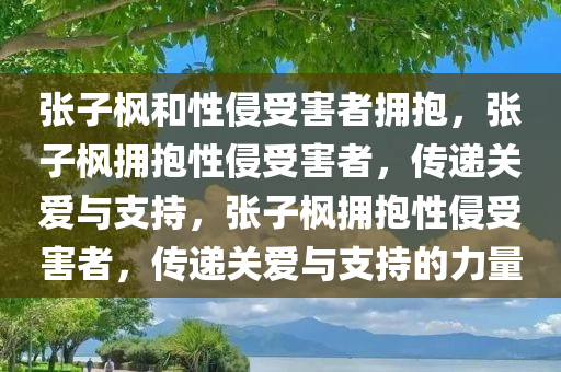 张子枫和性侵受害者拥抱，张子枫拥抱性侵受害者，传递关爱与支持，张子枫拥抱性侵受害者，传递关爱与支持的力量