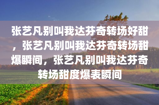 张艺凡别叫我达芬奇转场好甜，张艺凡别叫我达芬奇转场甜爆瞬间，张艺凡别叫我达芬奇转场甜度爆表瞬间