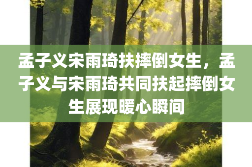 孟子义宋雨琦扶摔倒女生，孟子义与宋雨琦共同扶起摔倒女生展现暖心瞬间，孟子义与宋雨琦共同扶起摔倒女生，展现暖心助人时刻