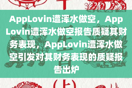 AppLovin遭浑水做空，AppLovin遭浑水做空报告质疑其财务表现，AppLovin遭浑水做空引发对其财务表现的质疑报告出炉