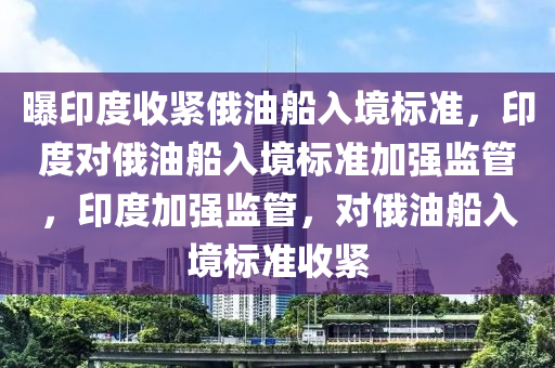 曝印度收紧俄油船入境标准，印度对俄油船入境标准加强监管，印度加强监管，对俄油船入境标准收紧