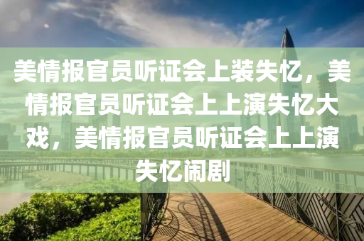 美情报官员听证会上装失忆，美情报官员听证会上上演失忆大戏，美情报官员听证会上上演失忆闹剧
