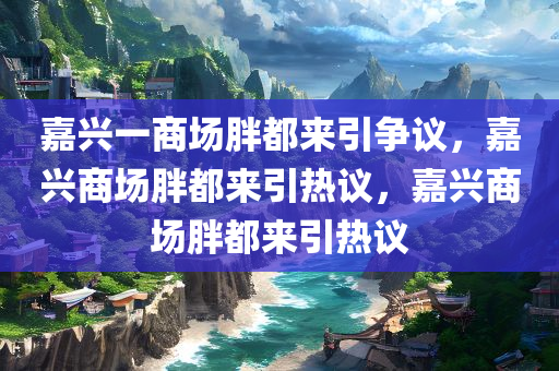 嘉兴一商场胖都来引争议，嘉兴商场胖都来引热议，嘉兴商场胖都来引热议