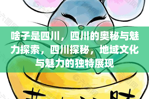 啥子是四川，四川的奥秘与魅力探索，四川探秘，地域文化与魅力的独特展现