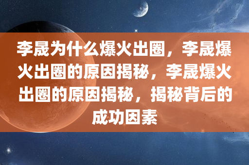 李晟为什么爆火出圈，李晟爆火出圈的原因揭秘，李晟爆火出圈的原因揭秘，揭秘背后的成功因素