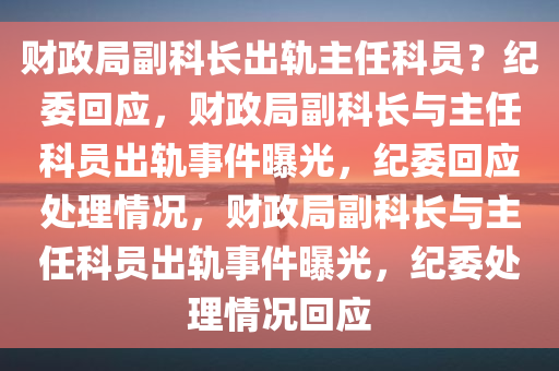 财政局副科长出轨主任科员？纪委回应，财政局副科长与主任科员出轨事件曝光，纪委回应处理情况，财政局副科长与主任科员出轨事件曝光，纪委处理情况回应