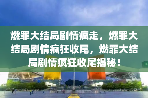 燃罪大结局剧情疯走，燃罪大结局剧情疯狂收尾，燃罪大结局剧情疯狂收尾揭秘！