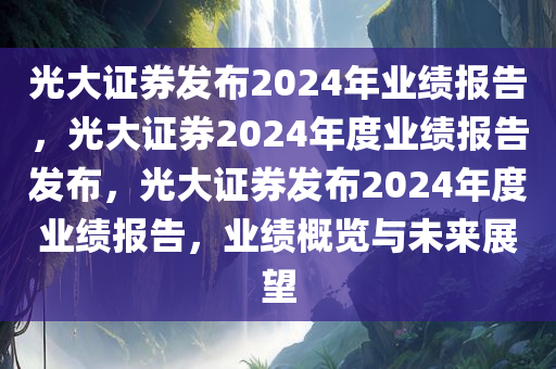 光大证券发布2024年业绩报告，光大证券2024年度业绩报告发布，光大证券发布2024年度业绩报告，业绩概览与未来展望