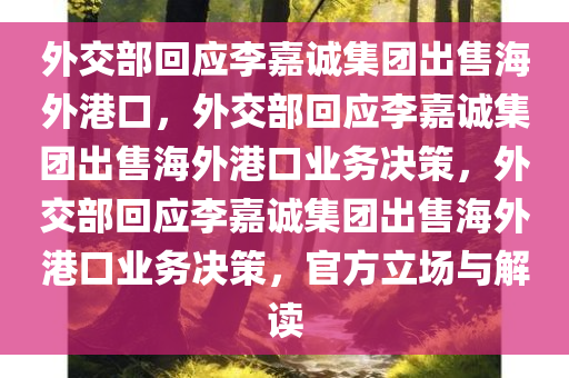 外交部回应李嘉诚集团出售海外港口，外交部回应李嘉诚集团出售海外港口业务决策，外交部回应李嘉诚集团出售海外港口业务决策，官方立场与解读