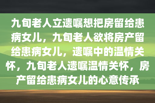九旬老人立遗嘱想把房留给患病女儿，九旬老人欲将房产留给患病女儿，遗嘱中的温情关怀，九旬老人遗嘱温情关怀，房产留给患病女儿的心意传承