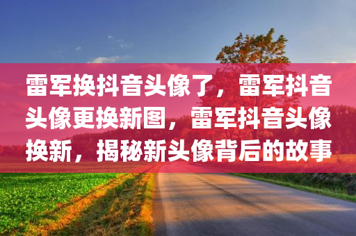 雷军换抖音头像了，雷军抖音头像更换新图，雷军抖音头像换新，揭秘新头像背后的故事