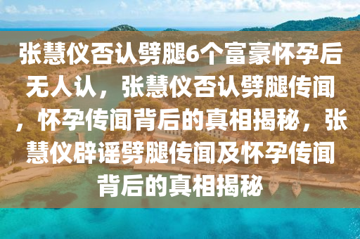张慧仪否认劈腿6个富豪怀孕后无人认，张慧仪否认劈腿传闻，怀孕传闻背后的真相揭秘，张慧仪辟谣劈腿传闻及怀孕传闻背后的真相揭秘