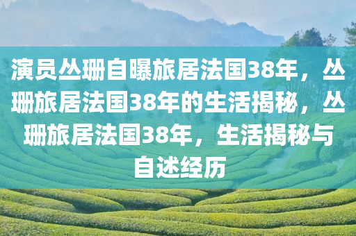 演员丛珊自曝旅居法国38年，丛珊旅居法国38年的生活揭秘，丛珊旅居法国38年，生活揭秘与自述经历