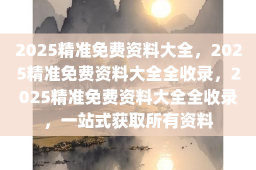 2025精准免费资料大全，2025精准免费资料大全全收录，2025精准免费资料大全全收录，一站式获取所有资料