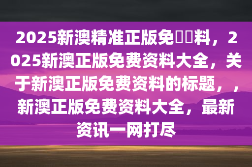 2025新澳精准正版免費資料，2025新澳正版免费资料大全，关于新澳正版免费资料的标题，，新澳正版免费资料大全，最新资讯一网打尽