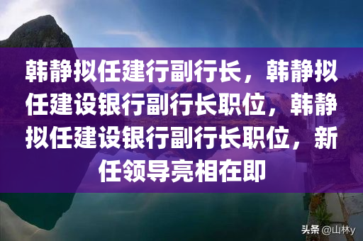 韩静拟任建行副行长，韩静拟任建设银行副行长职位，韩静拟任建设银行副行长职位，新任领导亮相在即