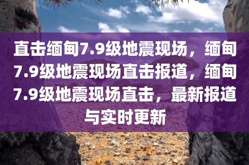 直击缅甸7.9级地震现场，缅甸7.9级地震现场直击报道，缅甸7.9级地震现场直击，最新报道与实时更新