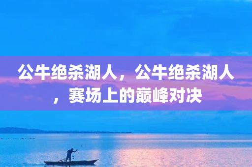 公牛绝杀湖人，公牛绝杀湖人，赛场上的巅峰对决，公牛与湖人赛场巅峰对决，绝杀之战！