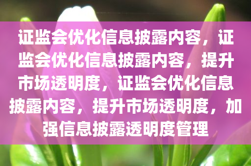 证监会优化信息披露内容，证监会优化信息披露内容，提升市场透明度，证监会优化信息披露内容，提升市场透明度，加强信息披露透明度管理