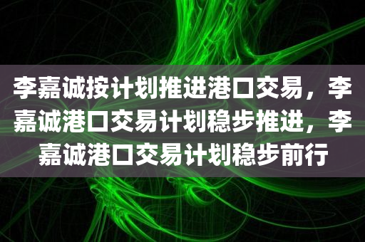 李嘉诚按计划推进港口交易，李嘉诚港口交易计划稳步推进，李嘉诚港口交易计划稳步前行