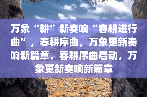 万象“耕”新奏响“春耕进行曲”，春耕序曲，万象更新奏响新篇章，春耕序曲启动，万象更新奏响新篇章
