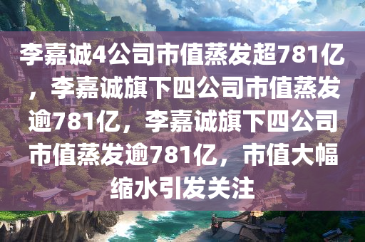 李嘉诚4公司市值蒸发超781亿，李嘉诚旗下四公司市值蒸发逾781亿，李嘉诚旗下四公司市值蒸发逾781亿，市值大幅缩水引发关注