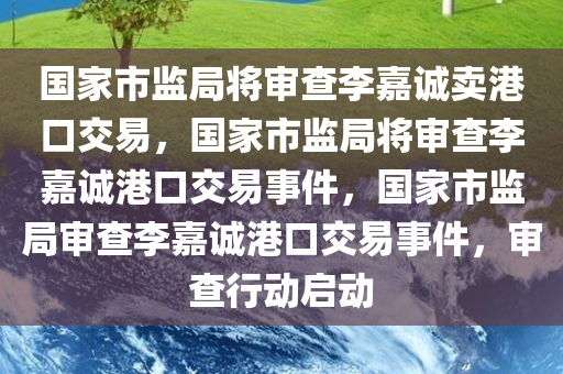 国家市监局将审查李嘉诚卖港口交易，国家市监局将审查李嘉诚港口交易事件，国家市监局审查李嘉诚港口交易事件，审查行动启动