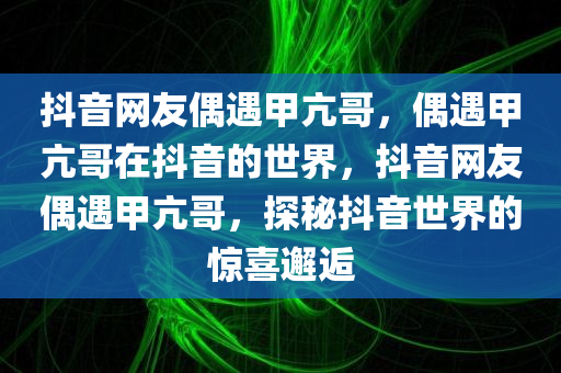 抖音网友偶遇甲亢哥，偶遇甲亢哥在抖音的世界，抖音网友偶遇甲亢哥，探秘抖音世界的惊喜邂逅