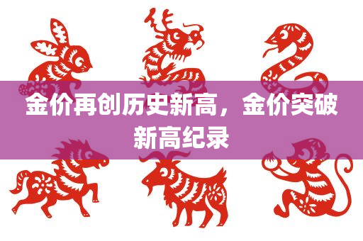 金价再创历史新高，金价突破新高纪录，金价突破新高纪录，刷新历史极限