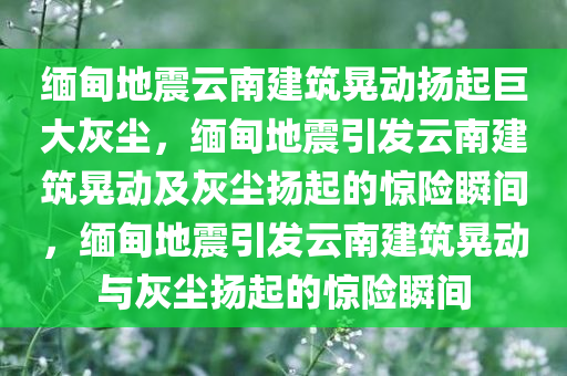 缅甸地震云南建筑晃动扬起巨大灰尘，缅甸地震引发云南建筑晃动及灰尘扬起的惊险瞬间，缅甸地震引发云南建筑晃动与灰尘扬起的惊险瞬间