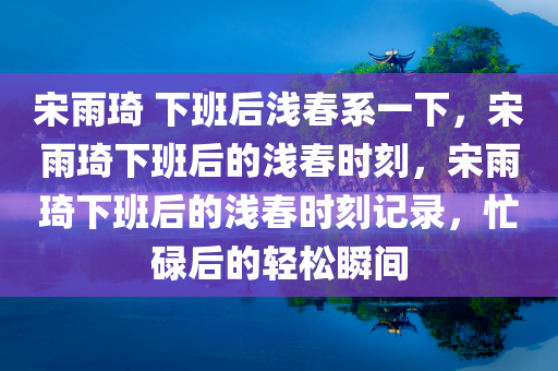 宋雨琦 下班后浅春系一下，宋雨琦下班后的浅春时刻，宋雨琦下班后的浅春时刻记录，忙碌后的轻松瞬间