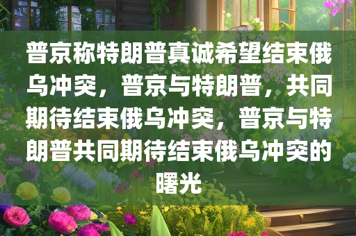 普京称特朗普真诚希望结束俄乌冲突，普京与特朗普，共同期待结束俄乌冲突，普京与特朗普共同期待结束俄乌冲突的曙光