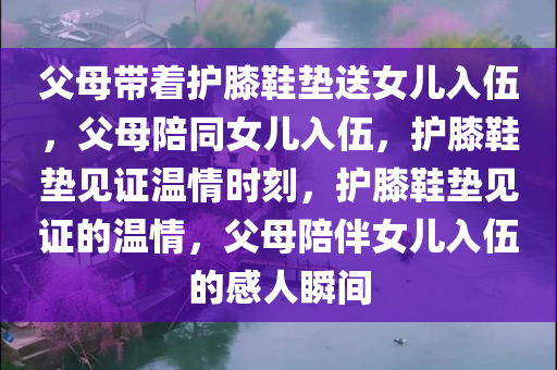 父母带着护膝鞋垫送女儿入伍，父母陪同女儿入伍，护膝鞋垫见证温情时刻，护膝鞋垫见证的温情，父母陪伴女儿入伍的感人瞬间