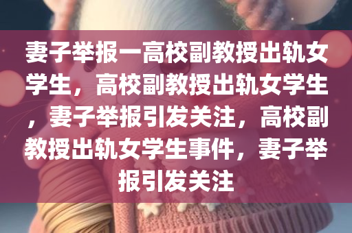 妻子举报一高校副教授出轨女学生，高校副教授出轨女学生，妻子举报引发关注，高校副教授出轨女学生事件，妻子举报引发关注