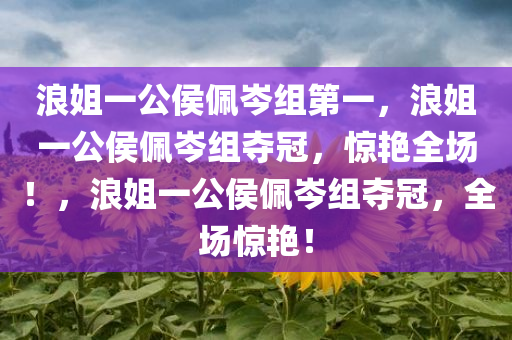浪姐一公侯佩岑组第一，浪姐一公侯佩岑组夺冠，惊艳全场！，浪姐一公侯佩岑组夺冠，全场惊艳！