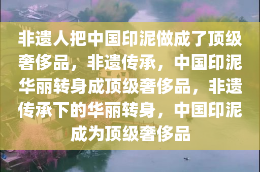 非遗人把中国印泥做成了顶级奢侈品，非遗传承，中国印泥华丽转身成顶级奢侈品，非遗传承下的华丽转身，中国印泥成为顶级奢侈品