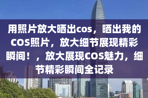 用照片放大晒出cos，晒出我的COS照片，放大细节展现精彩瞬间！，放大展现COS魅力，细节精彩瞬间全记录